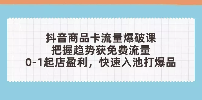 抖音商品卡流量爆破课：把握趋势获免费流量，0-1起店盈利，快速入池打爆品
